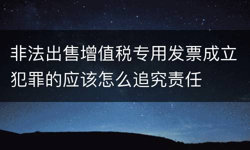 非法出售增值税专用发票成立犯罪的应该怎么追究责任