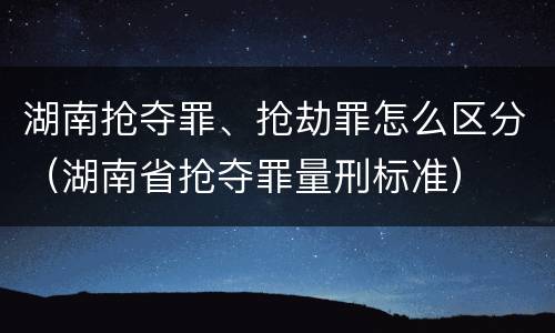 湖南抢夺罪、抢劫罪怎么区分（湖南省抢夺罪量刑标准）