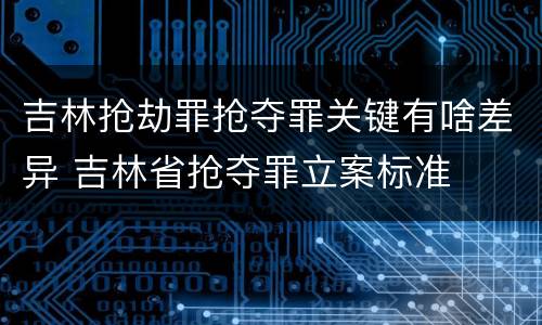 吉林抢劫罪抢夺罪关键有啥差异 吉林省抢夺罪立案标准