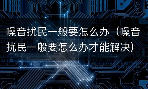 噪音扰民一般要怎么办（噪音扰民一般要怎么办才能解决）