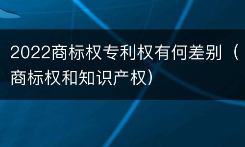 2022商标权专利权有何差别（商标权和知识产权）