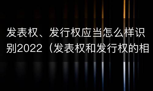 发表权、发行权应当怎么样识别2022（发表权和发行权的相同点）