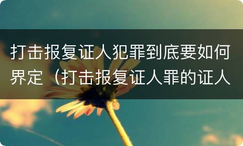 打击报复证人犯罪到底要如何界定（打击报复证人罪的证人范围）