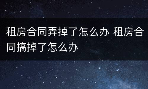 租房合同弄掉了怎么办 租房合同搞掉了怎么办