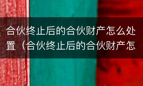 合伙终止后的合伙财产怎么处置（合伙终止后的合伙财产怎么处置好）