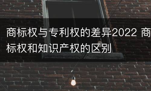 商标权与专利权的差异2022 商标权和知识产权的区别