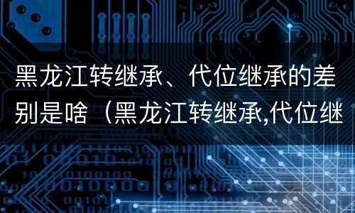 黑龙江转继承、代位继承的差别是啥（黑龙江转继承,代位继承的差别是啥）