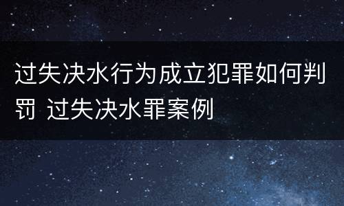 过失决水行为成立犯罪如何判罚 过失决水罪案例
