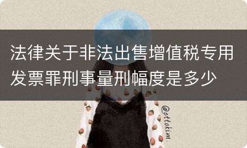 法律关于非法出售增值税专用发票罪刑事量刑幅度是多少