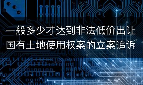一般多少才达到非法低价出让国有土地使用权案的立案追诉标准