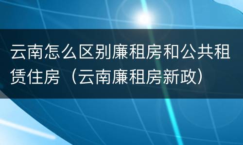 云南怎么区别廉租房和公共租赁住房（云南廉租房新政）