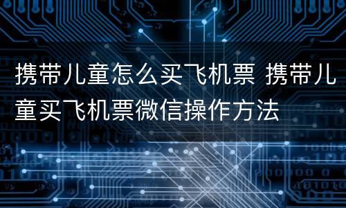 携带儿童怎么买飞机票 携带儿童买飞机票微信操作方法