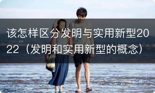 该怎样区分发明与实用新型2022（发明和实用新型的概念）