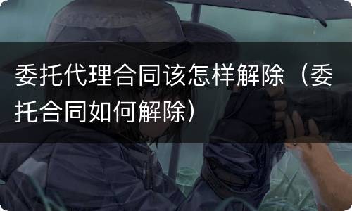委托代理合同该怎样解除（委托合同如何解除）