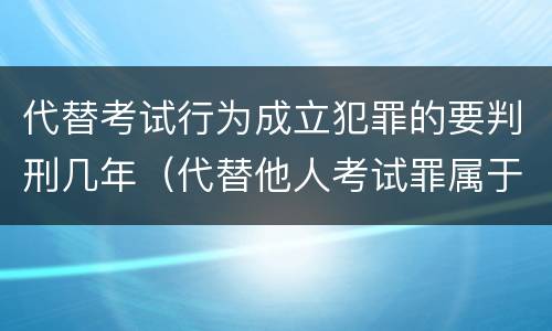 代替考试行为成立犯罪的要判刑几年（代替他人考试罪属于什么类犯罪）