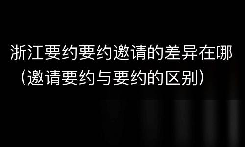 浙江要约要约邀请的差异在哪（邀请要约与要约的区别）