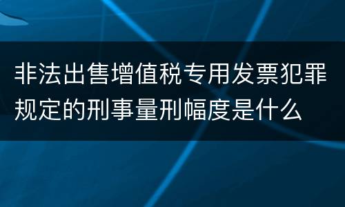 非法出售增值税专用发票犯罪规定的刑事量刑幅度是什么