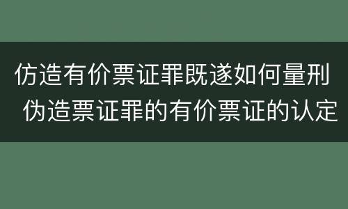 仿造有价票证罪既遂如何量刑 伪造票证罪的有价票证的认定