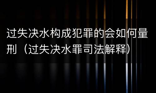 过失决水构成犯罪的会如何量刑（过失决水罪司法解释）