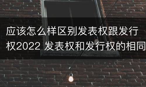 应该怎么样区别发表权跟发行权2022 发表权和发行权的相同点