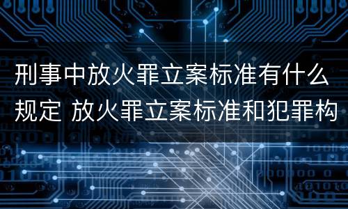 刑事中放火罪立案标准有什么规定 放火罪立案标准和犯罪构成