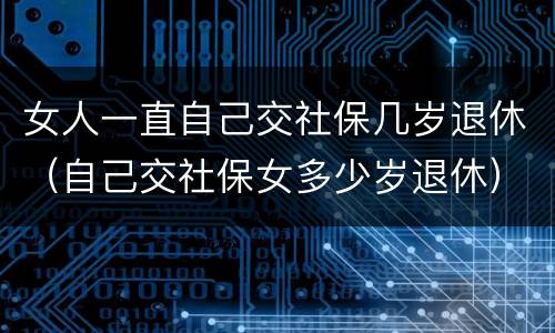 女人一直自己交社保几岁退休（自己交社保女多少岁退休）