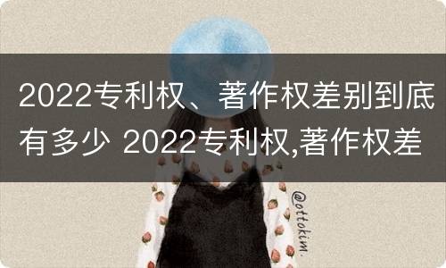 2022专利权、著作权差别到底有多少 2022专利权,著作权差别到底有多少个