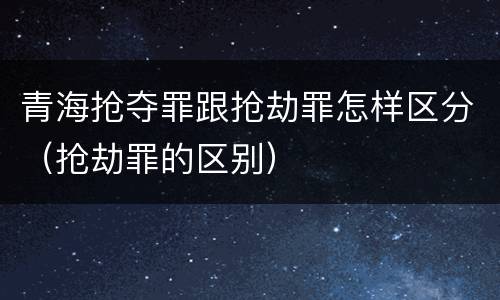 青海抢夺罪跟抢劫罪怎样区分（抢劫罪的区别）