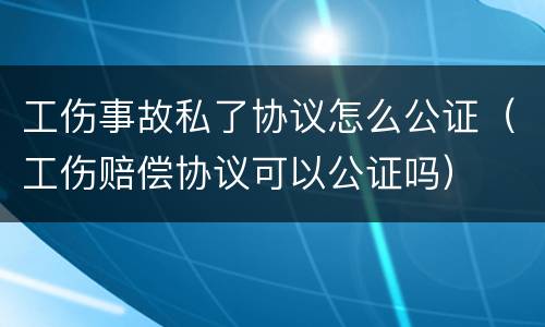 工伤事故私了协议怎么公证（工伤赔偿协议可以公证吗）