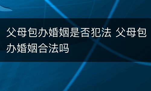 父母包办婚姻是否犯法 父母包办婚姻合法吗