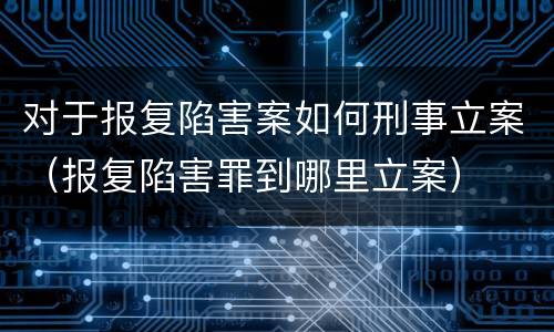 对于报复陷害案如何刑事立案（报复陷害罪到哪里立案）