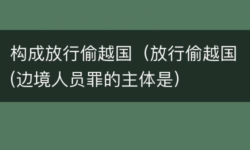 构成放行偷越国（放行偷越国(边境人员罪的主体是）