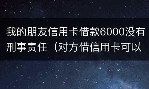我的朋友信用卡借款6000没有刑事责任（对方借信用卡可以报警判刑吗）