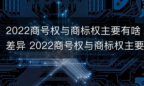 2022商号权与商标权主要有啥差异 2022商号权与商标权主要有啥差异呢