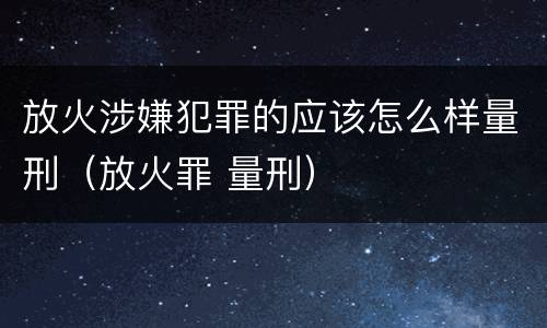 放火涉嫌犯罪的应该怎么样量刑（放火罪 量刑）