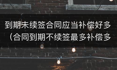 到期未续签合同应当补偿好多（合同到期不续签最多补偿多少）