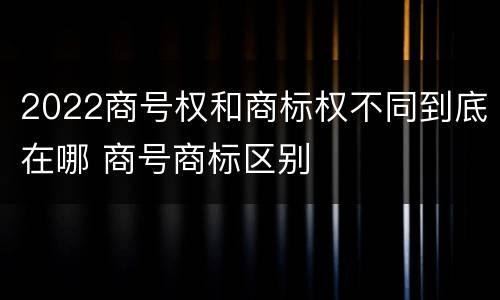2022商号权和商标权不同到底在哪 商号商标区别