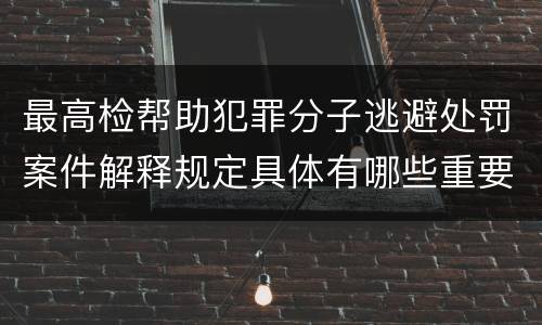最高检帮助犯罪分子逃避处罚案件解释规定具体有哪些重要内容