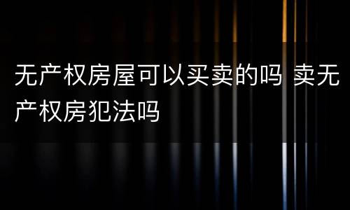 无产权房屋可以买卖的吗 卖无产权房犯法吗