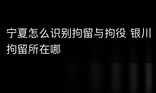 宁夏怎么识别拘留与拘役 银川拘留所在哪