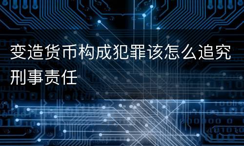 变造货币构成犯罪该怎么追究刑事责任