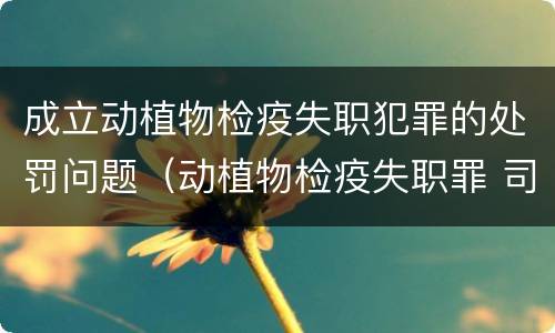 成立动植物检疫失职犯罪的处罚问题（动植物检疫失职罪 司法解释）