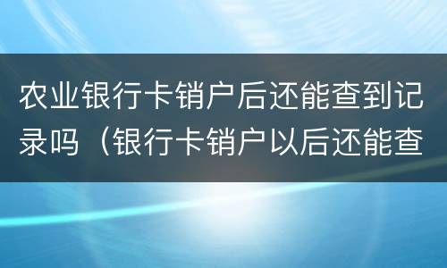 农业银行卡销户后还能查到记录吗（银行卡销户以后还能查到记录吗）