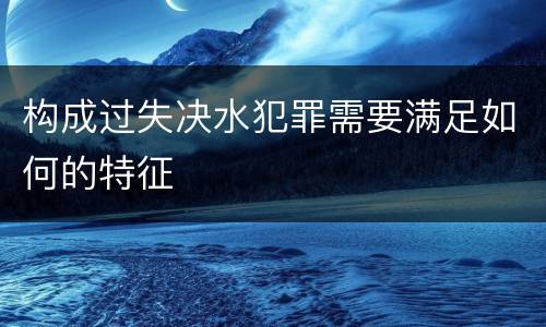 构成过失决水犯罪需要满足如何的特征