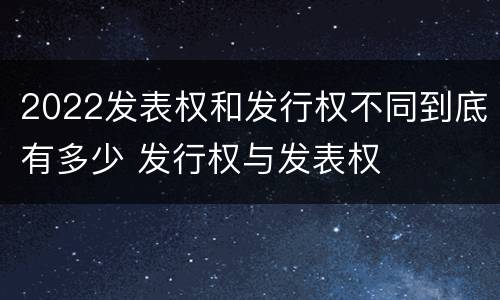 2022发表权和发行权不同到底有多少 发行权与发表权