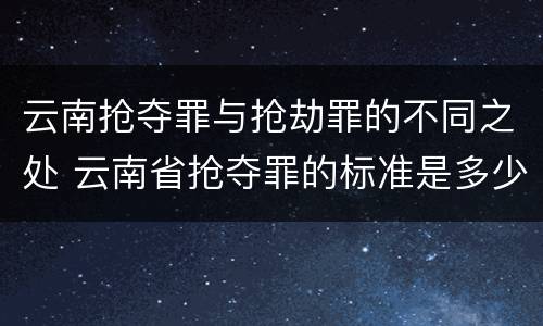 云南抢夺罪与抢劫罪的不同之处 云南省抢夺罪的标准是多少?