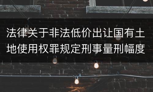 法律关于非法低价出让国有土地使用权罪规定刑事量刑幅度有哪些