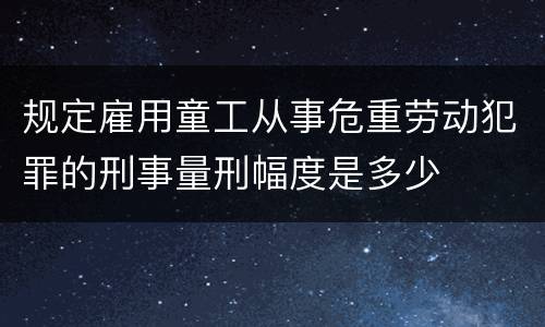 规定雇用童工从事危重劳动犯罪的刑事量刑幅度是多少