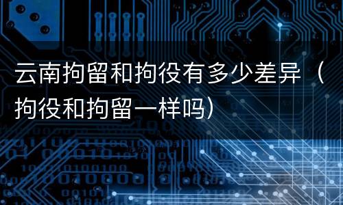 云南拘留和拘役有多少差异（拘役和拘留一样吗）