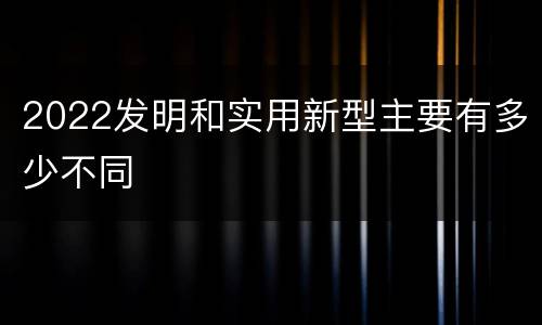 2022发明和实用新型主要有多少不同